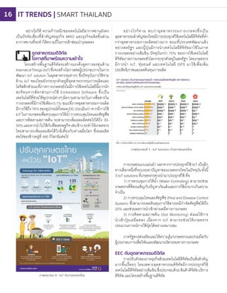 อย่างไรก็ดี ความก้าวหน้าของเทคโนโลยีอากาศยานยังคง
เป็นปัจจัยเสี่ยงที่ส�าคัญต่อธุรกิจ MRO และธุรกิจผลิตชิ้นส่วน
อากาศยานที่จะท�าให้ความถี่ในการเข้าซ่อมบ�ารุงลดลง
อุตสาหกรรมดิจิทัล
โอกาสที่มาพร้อมความเข้าใจ
โครงสร้างพื้นฐานดิจิทัลจะสร้างแรงดึงดูดการลงทุนด้าน
InternetofThings(IoT)ซึ่งจะสรางโอกาสต่อผู้ประกอบการในการ
พัฒนา IoT solution ในอุตสาหกรรมต่างๆ ซึ่งปัจจุบันการใช้จ่าย
ด้าน IoT ของไทยยังกระจุกตัวอยู่ที่อุตสาหกกรรมการผลิตและ
โลจิสติกส์ขณะที่ภาคการเกษตรยังไม่มีการใช้เทคโนโลยีนี้มากนัก
สะท้อนจากสัดกส่วนการใช้ Embedded Software ซึ่งเป็น
เทคโนโลยีที่ช่วยให้อุปกรณ์ต่างๆมีความสามารถในการสื่อสารใน
การเกษตรที่มีการใช้เพียง 0.1% ขณะที่ภาคอุตสาหกรรมการผลิต
มีการใช้ถึง76%ของอุปกรณ์ทั้งหมดEICประเมินว่าหากมีการใช้
IoTในการเกษตรเพื่อควบคุมการให้น�้าการควบคุมโรคและศัตรูพืช
และการติดตามสภาพดิน จะสามารถเพิ่มผลผลิตต่อไร่ได้ถึง 30-
50%และหากน�าไปใช้กับพืชเศรษฐกิจเช่นข้าวจะท�าให้เกษตรกร
ไทยสามารถเพิ่มผลผลิตได้ใกล้เคียงกับค่าเฉลี่ยโลก ซึ่งผลผลิต
ต่อไร่ของข้าวอยู่ที่ 480 กิโลกรัมต่อไร่
อย่างไรก็ตาม พบว่าอุตสาหกรรมการเกษตรซึ่งเป็น
อุตสาหกรรมส�าคัญของไทยมีการประยุกต์ใช้เทคโนโลยีดิจิทัลที่ต�่า
กว่าอุตสาหกรรมการผลิตอย่างมาก ขณะที่ประเทศพัฒนาแล้ว
อย่างสหรัฐฯ และญี่ปุ่นมีการน�าเทคโนโลยีดิจิทัลมาใช้ในภาค
การเกษตรอย่างเข้มข้น ปัจจุบันกว่า 70% ของการใช้เทคโนโลยี
ดิจิทัลภาคการเกษตรทั่วโลกกระจุกตัวอยู่ในสหรัฐฯ โดยเกษตรกร
มีการน�า IoT, หุ่นยนต์ และเทคโนโลยี GPS มาใช้เพื่อเพิ่ม
ประสิทธิภาพและลดต้นทุนการผลิต
ภาพประกอบ 4 : IoT กับการเกษตรไทย
ภาพประกอบที่ 5 : IoT Solution ด้านการเกษตรไทย
การเกษตรแบบแม่นย�า นอกจากการประยุกต์ใช้ IoT เป็นอีก
ทางเลือกหนึ่งที่จะบรรเทาปัญหาของเกษตรกรไทยในปัจจุบันทั้งนี้
3 IoT solutions ที่เกษตรกรควรน�ามาประยุกต์ใช้ คือ
1) การควบคุมการให้น�้า (Water Controlling) สามารถช่วย
เกษตรกรที่ต้องเผชิญกับปัญหาภัยแล้งและการใช้น�้ามากเกินความ
จ�าเป็น
2) การควบคุมโรคและศัตรูพืช (Pest and Disease Control
System) ซึ่งสามารถลดต้นทุนการใช้สารเคมีก�าจัดศัตรูพืชได้ถึง
25% และช่วยลดการน�าเข้าสารเคมีทางการเกษตร
3) การติดตามสภาพดิน (Soil Monitoring) ส่งผลให้การ
น�าเข้าปุ๋ ยเคมีลดลง เนื่องจาก IoT สามารถช่วยให้เกษตรกร
ประมาณการณ์การใช้ปุ๋ ยได้อย่างเหมาะสม
ภาครัฐควรส่งเสริมและให้ความรูแก่เกษตรกรและร่วมมือกับ
ผู้ประกอบการเพื่อวิจัยและพัฒนานวัตกรรมทางการเกษตร
EEC กับอุตสาหกรรมดิจิทัล
การปรับตัวของภาคธุรกิจด้วยเทคโนโลยีดิจิทัลเป็นสิ่งส�าคัญ
มากขึ้นเรื่อยๆ โดยเฉพาะอุตสาหกรรมดิจิทัลมีการประยุกต์ใช้
เทคโนโลยีดิจิทัลอย่างเข้มข้นซึ่งประกอบด้วยสินค้าดิจิทัลบริการ
ดิจิทัล และโครงสรางพื้นฐานดิจิทัล
้
้
้
IT TRENDS | SMART THAILAND16
 