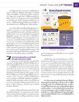 อุตสาหกรรมหุ่นยนต์และระบบอัตโนมัติผ่านมาตรการกระตุ้นทั้ง
ด้านอุปสงค์และอุปทาน
เมื่อเปรียบเทียบระหว่างประโยชน์กับต้นทุนจากการใช้งาน
หุ่นยนต์และระบบอัตโนมัติ ประกอบกับปัญหาการขาดแคลน
แรงงาน และราคาหุ่นยนต์ที่มีแนวโน้มลดลงอย่างต่อเนื่อง EIC
ประเมินว่า การลงทุนในหุ่นยนต์และระบบอัตโนมัติอยู่ในระดับ
คุ้มค่าแก่การลงทุนแล้วในปัจจุบัน และคาดว่าจะส่งผลให้ความ
ต้องการใช้ระบบดังกล่าวในสายการผลิตขยายตัวอย่างต่อเนื่องใน
อนาคต ซึ่งถือเป็นโอกาสของ SI และ End-Users ขณะที่ภาครัฐ
ภาคเอกชน และหน่วยงานต่างๆ ควรมุ่งพัฒนาทักษะแรงงาน เพื่อ
บรรเทาผลกระทบจากการถูกแทนที่ด้วยหุ่นยนต์และระบบอัตโนมัติ
ในสายการผลิต
จากนโยบายและความพร้อมด้านโครงสร้างพื้นฐาน
คมนาคมและสาธารณูปโภคต่างๆ ที่กล่าวมาแล้ว ภาครัฐยัง
ควรต้องมีการสร้างความเชื่อมั่นต่อนักลงทุน การสร้าง
แรงงานที่มีทักษะเหมาะสม และการเตรียมพร้อมด้านสังคม
และสิ่งแวดล้อม การประชาสัมพันธ์ต่อนักลงทุนตั้งแต่
กระบวนการขออนุญาต จนถึงการอนุมัติการลงทุนและการ
ด�าเนินกิจการ รวมทั้งการให้ข้อมูลทางด้านสภาพเศรษฐกิจ
กายภาพและสังคมซึ่งเป็นอีกกระบวนการหนึ่งที่ส�าคัญที่ภาค
รัฐไม่ควรมองข้าม
ระยะเริ่มต้นDigitalParkThailandถูกก�าหนดให้เป็นโครงการ
flagship บนพื้นที่ EEC เพื่อดึงดูดการลงทุนในอุตสาหกรรมดิจิทัล
โดยมีการก�าหนดพื้นที่กว่า700ไร่ในบริเวณอ.ศรีราชาจ.ชลบุรีและ
แบ่งการพัฒนาเป็น 3 ส่วนหลัก ได้แก่ 1) พื้นที่สรางสรรค์นวัตกรรม
ดิจิทัล ศูนย์กลางการเรียนรู้และถ่ายทอดเทคโนโลยีดิจิทัล
มหาวิทยาลัยและสถาบันสร้างสรรค์นวัตกรรมดิจิทัล เช่น IoT
Institute 2) พื้นที่ลงทุนส�าหรับธุรกิจดิจิทัลต่างประเทศที่ต้องการ
เข้ามาลงทุนในไทย และ 3) พื้นที่ที่อยู่อาศัยภายใต้ระบบอัจฉริยะ
EIC ประเมินว่าเมื่อโครงสรางพื้นฐานดิจิทัลเสร็จสมบูรณ์ การ
ลงทุนด้าน IoT (Internet of Things) มีแนวโน้มที่จะเกิดตามมา
ท่ามกลางธุรกิจดิจิทัลซึ่งประกอบด้วย1)ธุรกิจพัฒนาและให้บริการ
ซอฟต์แวร์2)ธุรกิจe-Commerce3)ธุรกิจศูนย์รวบรวมและวิเคราะห์
ข้อมูลผู้บริโภค (analytics and data center) 4) ธุรกิจให้บริการ
เกี่ยวกับหน่วยจัดเก็บข้อมูลและการประมวลผลออนไลน์ (cloud
computing) และธุรกิจป้องกันอันตรายในโลกไซเบอร์ (cyber
security) และ 5) ธุรกิจพัฒนาเทคโนโลยีเชื่อมต่ออินเทอร์เน็ต
ของอุปกรณ์ต่างๆ (IoT) EIC มองว่าปัจจัยสนับสนุนด้านโครงสราง
พื้นฐานดิจิทัลใน Digital Park Thailand ไม่ว่าจะเป็น IoT Institute
รวมถึงการผ่อนคลายกฎระเบียบและการมีสนามทดลอง (living
lab & testbed sandbox) ล้วนสนับสนุนให้เกิดการออกแบบ วิจัย
ค้นคว้าพัฒนาที่สนับสนุนธุรกิจที่เกี่ยวข้องกับIoTส่งผลให้การลงทุน
ในธุรกิจด้าน IoT มีแนวโน้มขยายตัวมากกว่าธุรกิจอื่นๆ
อุตสาหกรรมหุ่นยนต์และระบบอัตโนมัติ
โอกาสที่มาพร้อมกับความเสี่ยง
ความคุ้มค่าของการลงทุนในหุ่นยนต์และระบบอัตโนมัติใน
ปัจจุบันและการเข้าสู่สังคมผู้สูงอายุจึงเป็นโอกาสให้ผู้ประกอบการ
ไทยก้าวเข้าสู่ธุรกิจผู้ให้บริการด้านการรวมระบบ(SystemIntegra-
tor: SI) โดยเมื่อพิจารณาถึงความสามารถในการทดแทนแรงงาน
และค่าใช้จ่ายในการลงทุน EIC พบว่าการใช้ระบบหุ่นยนต์
และระบบอัตโนมัติจะคุ้มทุนภายในระยะเวลา 6-10 ปี ขณะที่
หุ่นยนต์อุตสาหกรรมในปัจจุบันมีอายุการใช้งานสูงสุดราว12ปี จะ
สรางโอกาสให้ผู้ประกอบการไทยก้าวเข้าสู่ธุรกิจผู้ให้บริการด้านการ
รวมระบบ (System Integrator: SI) ซึ่งท�าหน้าที่ให้ค�าปรึกษา
ออกแบบและจัดหาระบบอัตโนมัติจากผู้ผลิตหุ่นยนต์และผู้พัฒนา
ซอฟต์แวร์มาติดตั้งตามความต้องการของEndUsersซึ่งในอนาคต
แรงงานกว่า6.5แสนคนมีโอกาสที่จะถูกทดแทนหากมีการน�าระบบ
ดังกล่าวมาใช้อย่างเต็มรูปแบบ แต่ก็จะมีการสรางงานใหม่ที่
เกี่ยวข้องมากขึ้นเช่นกัน
ความต้องการใช้หุ่นยนต์ทั่วโลกมีแนวโน้มเติบโตอย่างต่อ
เนื่องโดยมีแรงผลักดันจากการขาดแคลนแรงงานและการปรับตัว
ลงของราคาหุ่นยนต์ส�าหรับประเทศไทยการขาดแคลนแรงงานและ
แนวโน้มค่าแรงที่สูงขึ้น ส่งผลให้รัฐบาลไทยมีนโยบายส่งเสริม
ภาพประกอบที่ 6: อุตสาหกรรมหุ่นยนต์
้
้
้
้
้
SMART THAILAND | IT TRENDS 17
 