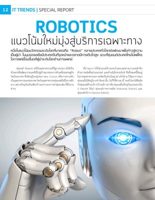 หนึ่งในแนวโน้มนวัตกรรมระดับโลกที่มาแรงคือ “Robot” หลายประเทศทั่วโลกเร่งพัฒนาเพื่อก้าวสู่ความ
เป็นผู้นํา ในมุมของเอเชียมีประเทศจีนที่รุดหน้าและตลาดมีการเติบโตสูง ขณะที่หุ่นยนต์ประเทศไทยไม่แพ้ใคร
โอกาสแค่เอื้อมขึ้นเวทีผู้นําระดับโลกด้านการแพทย์
ROBOTICS
แนวโน้มใหม่มุ่งสู่บริการเฉพาะทาง
หุ่นยนต์ (Robot) หนึ่งในอุตสาหกรรมที่รัฐบาลประกาศให้เป็น
หัวหอกเพื่อพัฒนาประเทศให้ไปสู่เป้าหมายของการขับเคลื่อนเศรษฐกิจ
ไทยในอนาคต ซึ่งจัดอยู่ในกลุ่มของ New S-curve หรือการยกระดับ
เป็นอุตสาหกรรมแห่งอนาคตโดยในอุตสาหกรรมหุ่นยนต์ยังมีโอกาสอีก
มาก เพราะปัจจุบันเป็นเพียงก้าวแรกๆ ของการน�าหุ่นยนต์มาใช้ในงาน
ต่างๆ
ที่ผ่านมาการใช้หุ่นยนต์มักจะพบในสองอุตสาหกรรมหลักคือ
ด้านการผลิตชิ้นส่วนรถยนต์ และด้านอิเล็กทรอนิกส์ ซึ่งทั้งหมดนี้จัดอยู่
ในภาคอุตสาหกรรมการผลิตเป็นส่วนใหญ่อย่างไรก็ตามวิวัฒนาการของ
หุ่นยนต์ไม่ได้อยู่ในวงจ�ากัดเท่านั้น ไม่กี่ปีที่ผ่านมานี้ คนทั่วโลกได้สัมผัส
กับหุ่นยนต์ด้านบริการบ้างแล้วกล่าวคือหุ่นยนต์ในปัจจุบันแบ่งออกเป็น
2 ประเภท ได้แก่ หุ่นยนต์ภาคการผลิต (Industrial Robots) และ
หุ่นยนต์บริการ (Service Robots)
IT TRENDS | SPECIAL REPORT12
 