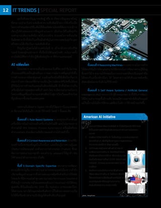 photo : freepik.com
1. เน้นการท�าวิจัยและพัฒนาเทคโนโลยี AI ทั้งนี้สหรัฐอเมริกาได้ก�าหนด
ให้เป็นยุทธศาสตร์ส�าคัญอันดับสองรองจากด้านความมั่นคงของ
ประเทศ
2. เร่งพัฒนาทรัพยากรด้าน AI ทั้งเรื่องข้อมูล ระบบประมวลผล และ
อัลกอริทึมต่างๆ เพื่อให้ผู้เชี่ยวชาญและภาคอุตสาหกรรม
สามารถประยุกต์ใช้ AI ได้อย่างรวดเร็ว
3. เร่งก�าหนดมาตรฐานกลางด้านต่างๆ ของ AI
4. เร่งพัฒนาบุคลากรด้าน AI โดยเตรียมก�าลังคน
ให้พร้อมและมีทักษะการใช้ AI เพื่องานในอนาคต
รวมทั้งสนับสนุนการศึกษา STEM (วิทยาศาสตร์,
เทคโนโลยี, วิศวกรรม และคณิตศาสตร์) ในภาค
การศึกษา
5. ส่งเสริมความร่วมมือกับนานาชาติในด้านการ
วิจัยและพัฒนาทางด้าน AI โดยในขณะเดียวกัน
ก็ต้องปกป้องความได้เปรียบด้านเทคโนโลยี AI
ของสหรัฐอเมริกาให้คงอยู่ท่ามกลางการ
แข่งขันหรือภัยคุกคามจากประเทศอื่น
American AI Initiative
จุดเริ่มต้นของปัญญาประดิษฐ์ หรือ AI เกิดจากข้อมูลขนาดใหญ่
ที่สามารถน�ามาวิเคราะห์เพื่อหาความสัมพันธ์ด้วยการใช้เครื่องมือ
โดยการก�าหนดอัลกอริทึมเพื่อให้ได้ผลลัพธ์ตามโจทย์ที่ต้องการAIมีการ
เรียนรู้ได้ด้วยตนเองจากข้อมูลจ�านวนมาก เมื่อน�ามาใช้ในเชิงธุรกิจ
จะสามารถเพิ่มประสิทธิภาพให้แก่องค์กร ช่วยลดโอกาสที่จะเกิด
ข้อผิดพลาด อีกทั้งยังเป็นเครื่องมือส�าคัญในการทรานฟอร์มธุรกิจ และ
สร้างความได้เปรียบในการแข่งขันอีกด้วย
ปัจจุบันปฏิเสธไม่ได้ว่าเทคโนโลยี AI เข้ามามีบทบาทในชีวิต
ประจ�าวันของผู้คนอย่างมาก ทั้งเรื่องใกล้ตัวและไกลตัว จนในบางครั้ง
อาจไม่ทันได้คิดว่าก�าลังปฏิสัมพันธ์อยู่กับ AI ที่ท�างานแทนมนุษย์
AI เปลี่ยนโลก
ในอนาคตAIจะกลายเป็นเรื่องธรรมดาในชีวิตประจ�าวันไม่ว่าจะ
เป็นรถยนต์ที่ขับเคลื่อนด้วยตัวเอง การพยากรณ์อากาศที่แม่นย�ายิ่งขึ้น
การส�ารวจอวกาศโดยหุ่นยนต์ รวมถึงเครื่องมือที่ใช้เพื่อป้องกันการ
ก่อการร้ายทางไซเบอร์ที่สามารถเรียนรู้ความผิดปกติที่เกิดขึ้นได้เอง
รู้วิธีฉ้อโกงการช�าระเงินและแจ้งเตือนอัตโนมัติ อีกทั้งยังพบว่าเป็น
เครื่องมือในการดูแลสุขภาพขั้นก้าวหน้า โดย AI มีความสามารถในการ
วิเคราะห์ข้อมูลจีโนมจ�านวนมหาศาลซึ่งน�าไปสู่การป้องกันและรักษาโรค
ที่ถูกต้องมากขึ้นของในแต่ละบุคคล
บทความในนิตยสาร Gigabit กล่าวถึงวิวัฒนาการในอนาคตของ
AI ที่อาจจะได้เห็นในอีก 15-20 ปีข้างหน้า โดยมี 7 ขั้นตอน คือ
ขั้นตอนที่ 1 Rule Based Systems AI จะอยู่รอบตัวเราตั้งแต่
เครื่องใช้ภายในบ้านไปจนถึงเครื่องบินอัตโนมัติ และในโลกของการ
ท�างานยังมี RPA (Robotic Process Automation) เครื่องมือที่ช่วย
ท�างานแทนคน ช่วยเพิ่มประสิทธิภาพและท�างานได้รวดเร็วขึ้น
ขั้นตอนที่2ContextAwarenessandRetentionอัลกอริทึม
จะสร้างเนื้อหาของข้อมูลในเรื่องนั้นๆ และเรียนรู้จากความรู้และ
ประสบการณ์ของมนุษย์ ยกตัวอย่างการท�างานของ Chatbots ซึ่งจะ
จัดการการสอบถามจากลูกค้า ตอบค�าถาม และแนะน�าให้ลูกค้า เช่น
ให้ค�าแนะน�าด้านการลงทุน เป็นต้น
ขั้นที่ 3 Domain Specific Expertise ระบบสามารถพัฒนา
ความเชี่ยวชาญที่มากกว่าความสามารถของมนุษย์เนื่องจากเข้าถึง
ปริมาณข้อมูลจ�านวนมากตัวอย่างเช่นแอปพลิเคชันส�าหรับการวินิจฉัย
โรคมะเร็งที่มีความแม่นย�าสูงและAlphaGoของGoogleDeepMind
ที่เรียนรู้การเล่นหมากล้อมและสอนตัวเองว่าจะเล่นอย่างไรให้ชนะ
คู่แข่งขัน ซึ่งในเดือนมีนาคม 2559 นั้น AlphaGo เอาชนะแชมป์โลก
ได้หลายเกมกล่าวได้ว่าแอปพลิเคชันดังกล่าวเป็นตัวอย่างของความเป็น
ไปได้ที่เครื่องจักรสามารถรับข้อมูลได้ระดับเดียวกับมนุษย์
ขั้นตอนที่ 4 Reasoning Machinesความพยายามในการสร้าง
ให้อัลกอริทึมมีการคิดและสามารถใช้ตรรกะในการคิดจากความรู้ที่มีอยู่
ซึ่งจะท�าให้AIสามารถให้เหตุผลในการเจรจาและโต้ตอบกับมนุษย์หรือ
โต้ตอบกับเครื่องจักรอื่นๆ ได้ โดยคาดว่าจะได้เห็นแอปพลิเคชัน
เชิงพาณิชย์ออกมาในอีกไม่กี่ปีข้างหน้า
ขั้นตอนที่ 5 Self Aware Systems / Artificial General
Intelligence(AGI)ระบบการรับรู้ด้วยตนเองของAIที่ได้รับการพัฒนา
ให้มีความสามารถสูงขึ้นอีกระดับโดยจะมีความฉลาดใกล้เคียงกับมนุษย์
แม้วันนี้อาจยังไม่มีการใช้งาน แต่เชื่อว่าในอีก 5 ปีข้างหน้าจะเกิดขึ้น
photo : freepik.com
IT TRENDS | SPECIAL REPORT12
 