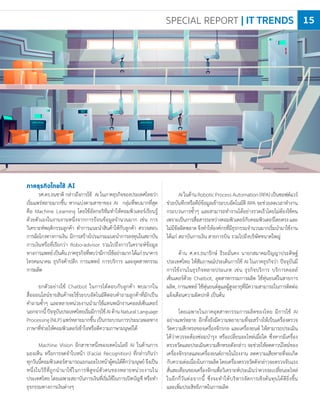photo : vectorpouch
ภาคธุรกิจไทยใช้ AI
รศ.ดร.ธนชาติ กล่าวถึงการใช้ AI ในภาคธุรกิจของประเทศไทยว่า
เริ่มแพร่หลายมากขึ้น หากแบ่งตามสาขาของ AI กลุ่มที่พบมากที่สุด
คือ Machine Learning โดยใช้อัลกอริทึมท�าให้คอมพิวเตอร์เรียนรู้
ด้วยตัวเองในงานงานหนึ่งจากการป้อนข้อมูลจ�านวนมาก เช่น การ
วิเคราะห์พฤติกรรมลูกค้า ท�าการแนะน�าสินค้าให้กับลูกค้า ตรวจสอบ
การฉ้อโกงทางการเงิน มีการสร้างโปรแกรมแนะน�าการลงทุนในสถาบัน
การเงินหรือที่เรียกว่า Robo-advisor รวมไปถึงการวิเคราะห์ข้อมูล
ทางการแพทย์เป็นต้นภาคธุรกิจที่พบว่ามีการใช้อย่างมากได้แก่ธนาคาร
โทรคมนาคม ธุรกิจค้าปลีก การแพทย์ การบริการ และอุตสาหกรรม
การผลิต
ยกตัวอย่างใช้ Chatbot ในการโต้ตอบกับลูกค้า พบมากใน
สื่อออนไลน์ขายสินค้าจะใช้ระบบอัตโนมัติตอบค�าถามลูกค้าที่มักเป็น
ค�าถามซ�้าๆ และหลายหน่วยงานน�ามาใช้แทนพนักงานคอลล์เซ็นเตอร์
นอกจากนี้ปัจจุบันประเทศไทยเริ่มมีการใช้AIด้านNaturalLanguage
Processing(NLP)แพร่หลายมากขึ้นเป็นกระบวนการประมวลผลทาง
ภาษาที่ช่วยให้คอมพิวเตอร์เข้าใจหรือตีความภาษามนุษย์ได้
Machine Vision อีกสาขาหนึ่งของเทคโนโลยี AI ในด้านการ
มองเห็น หรือการจดจ�าใบหน้า (Facial Recognition) ที่กล่าวกันว่า
ทุกวันนี้คอมพิวเตอร์สามารถแยกแยะใบหน้าผู้คนได้ดีกว่ามนุษย์จึงเป็น
หนึ่งในวิธีที่ถูกน�ามาใช้ในการพิสูจน์ตัวตนของหลายหน่วยงานใน
ประเทศไทย โดยเฉพาะสถาบันการเงินที่เริ่มใช้ในการเปิดบัญชี หรือท�า
ธุรกรรมทางการเงินต่างๆ
AIในด้านRoboticProcessAutomation(RPA)เป็นซอฟต์แวร์
ช่วยบันทึกหรือคีย์ข้อมูลเข้าระบบอัตโนมัติ RPA จะช่วยลดเวลาท�างาน
กระบวนการซ�้าๆ และสามารถท�างานได้อย่างรวดเร็วโดยไม่ต้องใช้คน
เพราะเป็นการสื่อสารระหว่างคอมพิวเตอร์กับคอมพิวเตอร์โดยตรงและ
ไม่มีข้อผิดพลาดจึงท�าให้องค์กรที่มีธุรกรรมจ�านวนมากเริ่มน�ามาใช้งาน
ได้แก่ สถาบันการเงิน สายการบิน รวมไปถึงบริษัทขนาดใหญ่
ด้าน ศ.ดร.ธนารักษ์ ธีระมั่นคง นายกสมาคมปัญญาประดิษฐ์
ประเทศไทย ให้สัมภาษณ์ประเด็นการใช้ AI ในภาคธุรกิจว่า ปัจจุบันมี
การใช้งานในธุรกิจหลายประเภท เช่น ธุรกิจบริการ บริการคอลล์
เซ็นเตอร์ด้วย Chatbot, อุตสาหกรรมการผลิต ใช้หุ่นยนต์ในสายการ
ผลิต, การแพทย์ ใช้หุ่นยนต์ดูแลผู้สูงอายุที่มีความสามารถในการติดต่อ
แจ้งเตือนความผิดปกติ เป็นต้น
โดยเฉพาะในภาคอุตสาหกรรมการผลิตของไทย มีการใช้ AI
อย่างแพร่หลาย อีกทั้งยังมีความพยายามที่จะสร้างให้เป็นเครื่องตรวจ
วัดความสึกหรอของเครื่องจักรกล และเครื่องยนต์ ให้สามารถประเมิน
ได้ว่าควรจะต้องซ่อมบ�ารุง หรือเปลี่ยนอะไหล่เมื่อใด ซึ่งหากมีเครื่อง
ตรวจวัดและประเมินความสึกหรอดังกล่าว จะช่วยให้ลดดาวน์ไทม์ของ
เครื่องจักรกลและเครื่องยนต์ภายในโรงงาน ลดความเสียหายที่จะเกิด
กับความต่อเนื่องในการผลิตโดยเครื่องตรวจวัดดังกล่าวจะตรวจจับแรง
สั่นสะเทือนของเครื่องจักรเพื่อวิเคราะห์ประเมินว่าควรจะเปลี่ยนอะไหล่
ในอีกกี่วันต่อจากนี้ ซึ่งจะท�าให้บริหารจัดการเชิงต้นทุนได้ดียิ่งขึ้น
และเพิ่มประสิทธิภาพในการผลิต
SPECIAL REPORT | IT TRENDS 15
 