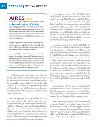 AI Research Institute of Thailand
สถาบันวิจัยปัญญาประดิษฐ์แห่งประเทศไทย จัดตั้งขึ้นโดยส�านักงานส่งเสริม
เศรษฐกิจดิจิทัล หรือดีป้า ร่วมมือกับสถาบันวิทยสิริเมธี (VISTEC) ลงนาม
ในบันทึกข้อตกลงความร่วมมือในการจัดตั้งสถาบันวิจัยปัญญาประดิษฐ์แห่ง
ประเทศไทย เพื่อพัฒนาโครงสร้างพื้นฐานด้านนวัตกรรมดิจิทัล ต่อยอดให้
เกิดการประยุกต์ใช้นวัตกรรมและเทคโนโลยีด้านวิทยาการข้อมูล หรือ Data
Science และปัญญาประดิษฐ์
ทั้งนี้เพื่อเป็นศูนย์กลางการให้บริการ และให้ค�าปรึกษาส�าหรับพัฒนา
อุตสาหกรรมและนวัตกรรมด้านปัญญาประดิษฐ์ ทั้งการให้บริการด้าน
อุปกรณ์ เครื่องมือ เพื่อการศึกษาเรียนรู้ ทดลองและทดสอบ ส�าหรับการ
ศึกษาวิจัยและแลกเปลี่ยนความรู้เกี่ยวกับปัญญาประดิษฐ์
นอกจากนั้นยังจัดให้เป็นสถานที่ส�าหรับการจัดอบรมถ่ายทอดองค์ความรู้ใน
ด้านปัญญาประดิษฐ์วิทยาการข้อมูลและไอโอที โดยได้รวบรวมคณะอาจารย์
และผู้ฝึกอบรมที่มีความรู้ความเชี่ยวชาญด้าน AI ชั้นน�าในระดับประเทศ
รวมถึงการเป็นพื้นที่ส�าหรับการแลกเปลี่ยนประสบการณ์ด้านงานวิจัย
ทางด้านเทคโนโลยีส�าหรับผู้สนใจเพื่อเพิ่มศักยภาพทางด้านวิทยาการข้อมูล
และปัญญาประดิษฐ์ให้แก่ก�าลังคนภายในประเทศ ทั้งกลุ่มนักศึกษาและ
กลุ่มบุคลากรด้านเทคโนโลยีเพื่อป้อนเข้าสู่อุตสาหกรรมดิจิทัล
“เช่นเดียวกันกับรถยนต์ ช่างเก่งๆ จะมีความสามารถในการฟัง
เสียงเครื่องยนต์แล้วทราบความผิดปกติว่าเกิดจากส่วนใด ซึ่งหากน�าAI
เข้ามาใช้กับการตรวจจับเสียงเครื่องยนต์ก็จะท�าให้แก้ไขซ่อมแซมได้ตรง
กับสาเหตุ ขณะนี้มีความพยายามที่จะสร้าง AI ขึ้นมาตรวจจับความผิด
ปกติดังกล่าว “ศ.ดร.ธนารักษ์ กล่าวเสริมว่า ในขณะที่วงการประกันภัย
กล่าวถึงการสร้าง AI เพื่อท�าหน้าที่ประเมินสภาพความเสียหายของ
รถยนต์เมื่อเกิดอุบัติเหตุโดยใช้ImageProcessingประเมินและค�านวณ
ราคาในการเคลมประกัน
คุณก�าพล โชคสุนทสุทธิ์ นายกสมาคมไทยไอโอที กล่าวในงาน
สัมมนา Working Group AIoT ถึงการผลักดันเทคโนโลยี AI ว่า สมาคมฯ
ได้เข้าร่วมการทดสอบระบบ 5G ที่ฉะเชิงเทราเพื่อให้เกิดการใช้งานจริง
รวมทั้งก่อนหน้านี้มีความพยายามที่จะสร้างก�าลังคนด้านดิจิทัลเพื่อแก้
ปัญหาการขาดแคลน แต่เนื่องจากไม่สามารถสร้างคนได้ทัน จึงเปลี่ยน
แนวคิดไปสร้างผู้วางระบบ หรือเอสไอแทน เนื่องจากเอสไอจะสามารถ
รับงานได้ครั้งละหลายโครงการซึ่งจะช่วยบรรเทาความขาดแคลนคนลง
ไปได้บ้าง รวมทั้งมีแนวคิดที่จะขอให้สภาดิจิทัลเพื่อเศรษฐกิจและสังคม
แห่งประเทศไทยออกใบรองรับหรือ Certificate ให้แก่เอสไอด้วย
ล่าสุดภายในงานสหกรุ๊ปแฟร์ ครั้งที่ 23 จัดขึ้นเมื่อวันที่ 27-30
มิถุนายนที่ผ่านมานี้ เครือสหพัฒน์ได้ใช้เทคโนโลยี AI น�าเสนอบริการ
ใหม่สร้างประสบการณ์ที่ทันสมัยในการจับจ่ายเลือกซื้อสินค้าในบูธ
His & Her Smart Shop “ร้านค้าอัจฉริยะไร้พนักงาน” เป็นโซลูชัน
ล�้าสมัยให้ลูกค้าซื้อสินค้าและจ่ายเงินเองง่ายๆ ผ่านสมาร์ทเพย์เมนต์
โดยไม่มีพนักงานขาย (Unmanned Shop) ซึ่งรายงานข่าวแจ้งว่า ด้าน
การบริการนับจากนี้ เครือสหพัฒน์จะมุ่งเน้นการน�าเทคโนโลยีดิจิทัล
เช่น AI, Big Data หรือ IoT มาใช้เพื่อเพิ่มประสิทธิภาพการให้บริการแก่
ผู้บริโภค ดังเช่น การสร้างร้านค้าอัจฉริยะไร้พนักงาน ที่ได้ร่วมกับ
ทรู คอร์ปอเรชั่น พัฒนาขึ้นโดยใช้เทคโนโลยี AI ซึ่งสินค้า บริการ และ
วัฒนธรรมที่จะเป็นเส้นทางสู่อนาคตของเครือสหพัฒน์
เครือสหพัฒน์จะทยอยน�าระบบ “ร้านค้าอัจฉริยะไร้พนักงาน”
ไปใช้งานจริงที่บางสาขา เพื่อเพิ่มประสิทธิภาพการบริการ โดยโซลูชัน
ดังกล่าวได้ร่วมกับกลุ่มทรู คอร์ปอเรชัน พัฒนาขึ้นให้สอดคล้องกับ
ไลฟ์สไตล์ของคนยุคดิจิทัลที่ชอบความสะดวกสบายและรวดเร็วซึ่งการ
จับจ่ายสินค้าในร้านค้าอัจฉริยะนี้ จะท�าการลงทะเบียนเมื่อเดินเข้า
ด้วยเทคโนโลยี Face Recognition ระบบกล้องจดจ�าใบหน้า จากนั้น
ดาวน์โหลดแอปของร้านและกรอกข้อมูล ในระหว่างเลือกซื้อสินค้า
ระบบจะเก็บข้อมูลการแวะตามชั้นสินค้าต่างๆ เพื่อน�าไปวิเคราะห์และ
ออกแบบการจัดวางสินค้าในอนาคต และเมื่อลูกค้าเลือกสินค้าเสร็จ
เรียบร้อย ไปยังจุดช�าระค่าสินค้า เพียงวางตะกร้าที่เคาน์เตอร์ช�าระเงิน
ระบบจะท�าการค�านวณราคาสินค้าจากRFIDtagให้ทั้งหมดและลูกค้า
สามารถช�าระเงินผ่านระบบAutoPaymentผ่านบัญชีหรือบัตรเครดิต
ที่ผูกไว้ในแอปด้วย QR Payment ไม่จ�าเป็นต้องถือเงินสด สินค้าต่างๆ
ที่ซื้อจะถูกเก็บข้อมูลไว้เพื่อน�าไปประมวลผลและจัดท�าโปรโมชัน
ต่อไป
ก่อนหน้านี้เมื่อปลายปี 2561 ธนาคารไทยพาณิชย์ ร่วมกับ
สถาบันบัณฑิตบริหารธุรกิจ ศศินทร์ แห่งจุฬาลงกรณ์มหาวิทยาลัย
ได้เปิดตัวร้าน Sasin Scan N'Go Powered by SCB ร้านค้าอัจฉริยะ
ไร้พนักงานแห่งแรกของเมืองไทยอย่างเป็นทางการซึ่งหนึ่งในเป้าหมาย
ของศศินทร์ คือการเติบโตไปสู่สังคมไร้เงินสด (Cashless Society)
ผศ.ดร. พีรพล เวทีกูล อาจารย์ภาควิชาวิศวกรรมคอมพิวเตอร์
จุฬาลงกรณ์มหาวิทยาลัย กล่าวในงานสัมมนา Working Group AIoT
ที่จัดโดยสมาคมไอโอทีว่าปัจจุบันโลกก�าลังก้าวเข้าสู่ยุค Autonomous
Things โดย AI มีความฉลาดที่สามารถคุยกันได้เอง ตัวอย่างเช่น
การใช้โดรนจ�านวนมากในการแปรอักษร โดรนแต่ละเครื่องจะต้องรู้ว่า
อยู่ที่ใด ห่างจากอีกเครื่องเท่าไร และจะต้องเปลี่ยนที่เปลี่ยนต�าแหน่ง
ช่วงใดเวลาใด ซึ่งต้องมีความพร้อมเพรียงกัน
IT TRENDS | SPECIAL REPORT16
 