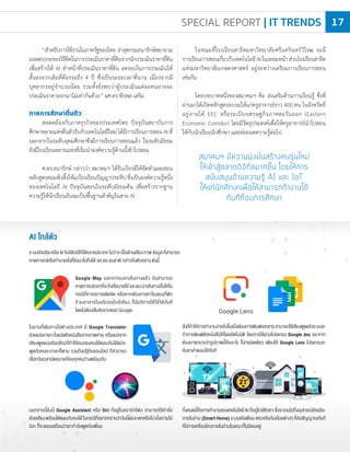 “ส�าหรับการใช้งานในภาครัฐของไทย ล่าสุดกรมธนารักษ์พยายาม
ถอดตรรกะของวิธีคิดในการประเมินราคาที่ดินจากนักประเมินราคาที่ดิน
เพื่อสร้างให้ AI ท�าหน้าที่ประเมินราคาที่ดิน ลดรอบในการประเมินให้
สั้นลงจากเดิมที่ต้องรอถึง 4 ปี ซึ่งเป็นระยะเวลาที่นาน เนื่องจากมี
บุคลากรอยู่จ�านวนน้อย รวมทั้งยังพบว่าผู้ประเมินแต่ละคนอาจจะ
ประเมินราคาออกมาไม่เท่ากันด้วย” ผศ.ดร.พีรพล เสริม
ภาคการศึกษาตื่นตัว
สอดคล้องกับภาคธุรกิจของประเทศไทย ปัจจุบันสถาบันการ
ศึกษาหลายแห่งตื่นตัวรับกับเทคโนโลยีใหม่ได้มีการเรียนการสอนAIที่
นอกจากในระดับอุดมศึกษาซึ่งมีการเรียนการสอนแล้ว ในระดับมัธยม
ยังมีโรงเรียนหลายแห่งที่เริ่มน�าองค์ความรู้ด้านนี้เข้าไปสอน
ศ.ดร.ธนารักษ์ กล่าวว่า สมาคมฯ ได้รับเกียรติให้จัดท�าและสอน
หลักสูตรคอมพิวติ้งให้แก่โรงเรียนปัญญาประทีปซึ่งเป็นองค์ความรู้หนึ่ง
ของเทคโนโลยี AI ปัจจุบันสอนในระดับมัธยมต้น เพื่อสร้างรากฐาน
ความรู้ให้นักเรียนอันจะเป็นพื้นฐานส�าคัญในสาย AI
ระบบอัจฉริยะหรือAIใกล้ตัวมีให้ใช้หลายประเภทไม่ว่าจะเป็นด้านเสียงภาพข้อมูลที่สามารถ
คาดการณ์หรือท�านายสิ่งที่ยังมาไม่ถึงได้ รศ.ดร.ธนชาติ กล่าวถึงตัวอย่าง ดังนี้
ในขณะที่โรงเรียนสาธิตมหาวิทยาลัยศรีนครินทร์วิโรฒ จะมี
การเรียนการสอนเกี่ยวกับเทคโนโลยีAIในเทอมหน้าส่วนโรงเรียนสาธิต
แห่งมหาวิทยาลัยเกษตรศาสตร์ อยู่ระหว่างเตรียมการเรียนการสอน
เช่นกัน
โดยบทบาทหนึ่งของสมาคมฯ คือ ส่งเสริมด้านการเรียนรู้ ซึ่งที่
ผ่านมาได้เปิดหลักสูตรอบรมให้แก่ครูอาจารย์ราว 400 คน ในจังหวัดที่
อยู่ภายใต้ EEC หรือระเบียงเศรษฐกิจภาคตะวันออก (Eastern
Economic Corridor) โดยมีวัตถุประสงค์เพื่อให้ครูอาจารย์น�าไปสอน
ให้กับนักเรียนนักศึกษา และต่อยอดความรู้ต่อไป
AI ใกล้ตัว
Google Map นอกจากบอกเส้นทางแล้ว ยังสามารถ
คาดการณ์เวลาที่จะถึงที่หมายให้ และแนะน�าเส้นทางอื่นให้ใน
กรณีที่การจราจรติดขัด หรือหากต้องการหาโรงแรมที่พัก
ร้านอาหารในบริเวณใกล้เคียง ก็มีบริการให้ใช้ได้ทันที
โดยไม่ต้องสืบค้นจากแอป Google
นอกจากนี้ยังมี Google Assistant หรือ Siri ที่อยู่ในสมาร์ทโฟน สามารถใช้ค�าสั่ง
ด้วยเสียงพร้อมโต้ตอบกับคนได้ในกรณีที่อยากทราบว่าวันนี้ฝนจะตกหรือไม่เมื่อถามไป
Siri ก็จะตอบเสมือนว่าเราก�าลังพูดกับเพื่อน
ในยามที่เดินทางไปต่างประเทศ มี Google Translator
ช่วยแปลภาษาทั้งแปลตัวหนังสือจากภาพถ่าย หรือแปลจาก
เสียงพูดแบบเรียลไทม์ที่ท�าให้คนสองคนโต้ตอบกันได้แม้จะ
พูดกันคนละภาษาก็ตาม รวมถึงปฏิทินออนไลน์ ที่สามารถ
เลือกวันเวลานัดหมายที่คนทุกคนว่างพร้อมกัน
สิ่งที่ท�าให้การท�างานง่ายยิ่งขึ้นเมื่อต้องการพิมพ์เอกสารสามารถใช้เสียงพูดแล้วระบบจะ
ท�าการพิมพ์ตัวหนังสือให้โดยอัตโนมัติ โดยการใช้ผ่านโปรแกรม Google doc และหาก
ต้องการทราบว่ารูปภาพนี้คืออะไร ก็ง่ายนิดเดียว เพียงใช้ Google Lens โปรแกรมจะ
ค้นหาค�าตอบให้ทันที
ทั้งหมดนี้คือการท�างานของเทคโนโลยีAIที่อยู่ใกล้ตัวเราซึ่งจะรวมไปถึงอุปกรณ์อัจฉริยะ
ภายในบ้าน (Smart Home) ระบบแจ้งเตือน ตรวจจับกันขโมยต่างๆ ที่ส่งสัญญาณทันที
ที่มีการเคลื่อนไหวภายในบ้านในขณะที่ไม่มีคนอยู่
สมาคมฯ มีความมุ่งมั่นสร้างคนรุ่นใหม่
ให้เข้าสู่ตลาดดิจิทัลมากขึ้น โดยให้การ
สนับสนุนด้านความรู้ AI และ IoT
ให้แก่นักศึกษาเพื่อให้สามารถทำงานได้
ทันทีที่จบการศึกษา
SPECIAL REPORT | IT TRENDS 17
 