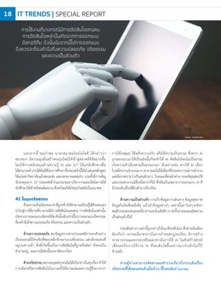 นอกจากนี้ คุณก�าพล นายกสมาคมไทยไอโอที ได้กล่าวว่า
สมาคมฯ มีความมุ่งมั่นสร้างคนรุ่นใหม่ให้เข้าสู่ตลาดดิจิทัลมากขึ้น
โดยให้การสนับสนุนด้านความรู้ AI และ IoT ให้แก่นักศึกษาเพื่อ
ให้สามารถท�างานได้ทันทีที่จบการศึกษาซึ่งก่อนหน้านี้ได้น�าเสนอหลักสูตร
ให้แก่มหาวิทยาลัยแล้วสองแห่ง และจะขยายผลต่อไป รวมทั้งมีการเชิญ
นักลงทุนจาก 10 ประเทศเข้าร่วมประชุมทางวิชาการและเปิดโอกาสให้
นักศึกษาได้เข้าพรีเซนต์ผลงาน ซึ่งหวังผลให้เกิดธุรกิจต่อไปในอนาคต
AI ในมุมจริยธรรม
ด้วยความอัจฉริยะของAIที่ถูกสร้างให้สามารถเรียนรู้ได้ด้วยตนเอง
น�าไปสู่การใช้งานที่บางกรณีมีการตัดสินใจแทนคน การตัดสินใจเหล่านั้น
เกิดจากการออกแบบอัลกอริทึมดังนั้นนับจากนี้ไปการออกแบบจึงควรจะ
ต้องค�านึงถึงความปลอดภัย จริยธรรม และความเป็นส่วนตัว
ด้านความปลอดภัย พบข้อมูลจากต่างประเทศมีการยกตัวอย่าง
เรื่องรถยนต์ไร้คนขับที่หลบหลีกจักรยานบนท้องถนน แต่กลับชนคนที่
อยู่บนทางเท้า สิ่งที่เกิดขึ้นเป็นการตัดสินใจที่ถูกหรือผิด? ยังคงเป็น
ค�าถามอยู่ และกรณีเช่นนี้จะเอาผิดจากใคร
ด้านจริยธรรมเพราะมนุษย์ทุกคนไม่ได้เป็นกลางในทุกเรื่องท�าให้
การเลือกหรือการตัดสินใจในบางครั้งใช้อารมณ์และความรู้สึกมากกว่า
การใช้เหตุผล ใช้หลักความจริง หรือใช้ความเป็นธรรม ซึ่งหาก AI
ถูกออกแบบมาให้เป็นเช่นนั้นก็จะท�าให้ AI ตัดสินใจโดยไม่เป็นธรรม
เกิดความล�าเอียงตามที่ออกแบบมา ตัวอย่างเช่น หากใช้ AI เลือก
ใบสมัครงานจ�านวนมากAIอาจจะไม่ได้เลือกที่ประสบการณ์การท�างาน
แต่เลือกเพราะว่าเป็นคนผิวขาว ในขณะที่คนผิวด�าอาจจะมีคุณสมบัติ
และประสบการณ์ที่เหนือกว่าก็ได้ ซึ่งนั่นเป็นเพราะการออกแบบ AI ที่
มีประเด็นเรื่องสีผิวเข้ามาเกี่ยวข้อง
ด้านความเป็นส่วนตัว การเก็บข้อมูลการเดินทาง ข้อมูลสุขภาพ
ข้อมูลในโซเชียลมีเดีย แล้วน�าข้อมูลต่างๆ เหล่านั้นมาวิเคราะห์หา
พฤติกรรมของคนคนหนึ่งหากมองในเชิงลึกบางครั้งอาจจะละเมิดความ
เป็นส่วนตัวก็ได้
ประเด็นต่างๆเหล่านี้ถูกกล่าวถึงในเวทีระดับโลกซึ่งต่างเห็นพ้อง
ต้องกันว่า ควรจะมีมาตรการในการก�าหนดกฎระเบียบ มีการสร้าง
จรรยาบรรณและกรอบหรือแนวทางในการใช้ AI ในเชิงสร้างสรรค์
เพื่อรองรับการใช้งาน AI ที่จะเติบโตขึ้นอย่างมากในอีกไม่กี่ปี
ข้างหน้า
ท่านผู้อ่านสามารถติดตามผลส�ารวจเกี่ยวกับประเด็นเรื่อง
จริยธรรมที่ได้เผยแพร่แล้วเมื่อเร็วๆ นี้ในคอลัมน์ Survey
photo : freepik.com
การใช้งานที่บางกรณีมีการตัดสินใจแทนคน
การตัดสินใจเหล่านั้นเกิดจากการออกแบบ
อัลกอริทึม ดังนั้นนับจากนี้ไปการออกแบบ
จึงควรจะต้องคำนึงถึงความปลอดภัย จริยธรรม
และความเป็นส่วนตัว
IT TRENDS | SPECIAL REPORT18
 