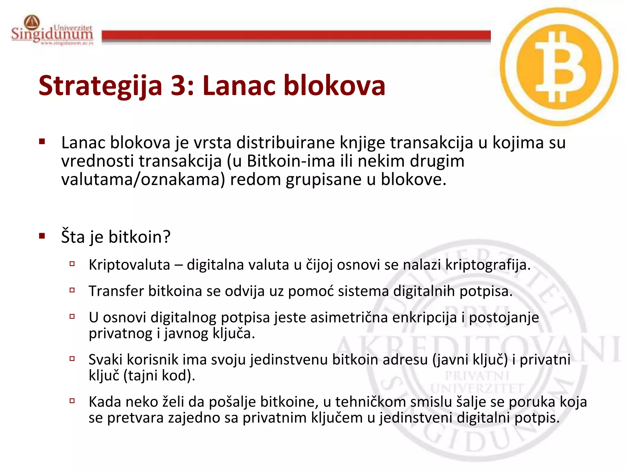 Informacioni sistemi
Prof. dr Angelina Njeguš
Strategija 3: Lanac blokova
 Lanac blokova je vrsta distribuirane knjige transakcija u kojima su
vrednosti transakcija (u Bitkoin-ima ili nekim drugim
valutama/oznakama) redom grupisane u blokove.
 Šta je bitkoin?
 Kriptovaluta – digitalna valuta u čijoj osnovi se nalazi kriptografija.
 Transfer bitkoina se odvija uz pomoć sistema digitalnih potpisa.
 U osnovi digitalnog potpisa jeste asimetrična enkripcija i postojanje
privatnog i javnog ključa.
 Svaki korisnik ima svoju jedinstvenu bitkoin adresu (javni ključ) i privatni
ključ (tajni kod).
 Kada neko želi da pošalje bitkoine, u tehničkom smislu šalje se poruka koja
se pretvara zajedno sa privatnim ključem u jedinstveni digitalni potpis.
 