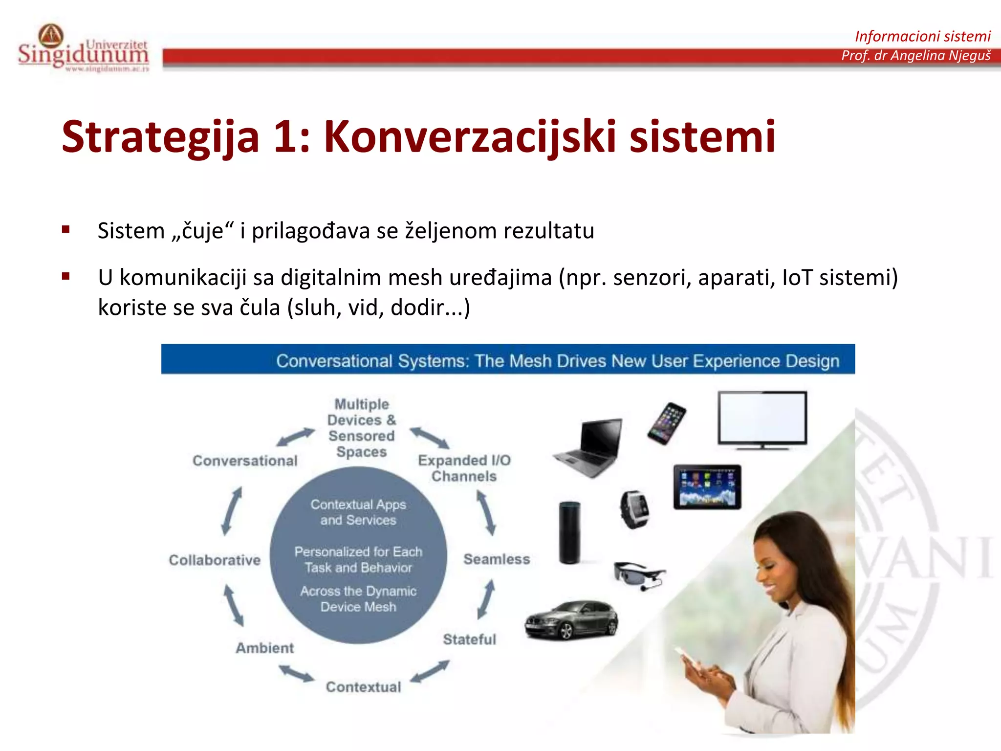 Informacioni sistemi
Prof. dr Angelina Njeguš
Strategija 1: Konverzacijski sistemi
 Sistem „čuje“ i prilagođava se željenom rezultatu
 U komunikaciji sa digitalnim mesh uređajima (npr. senzori, aparati, IoT sistemi)
koriste se sva čula (sluh, vid, dodir...)
 
