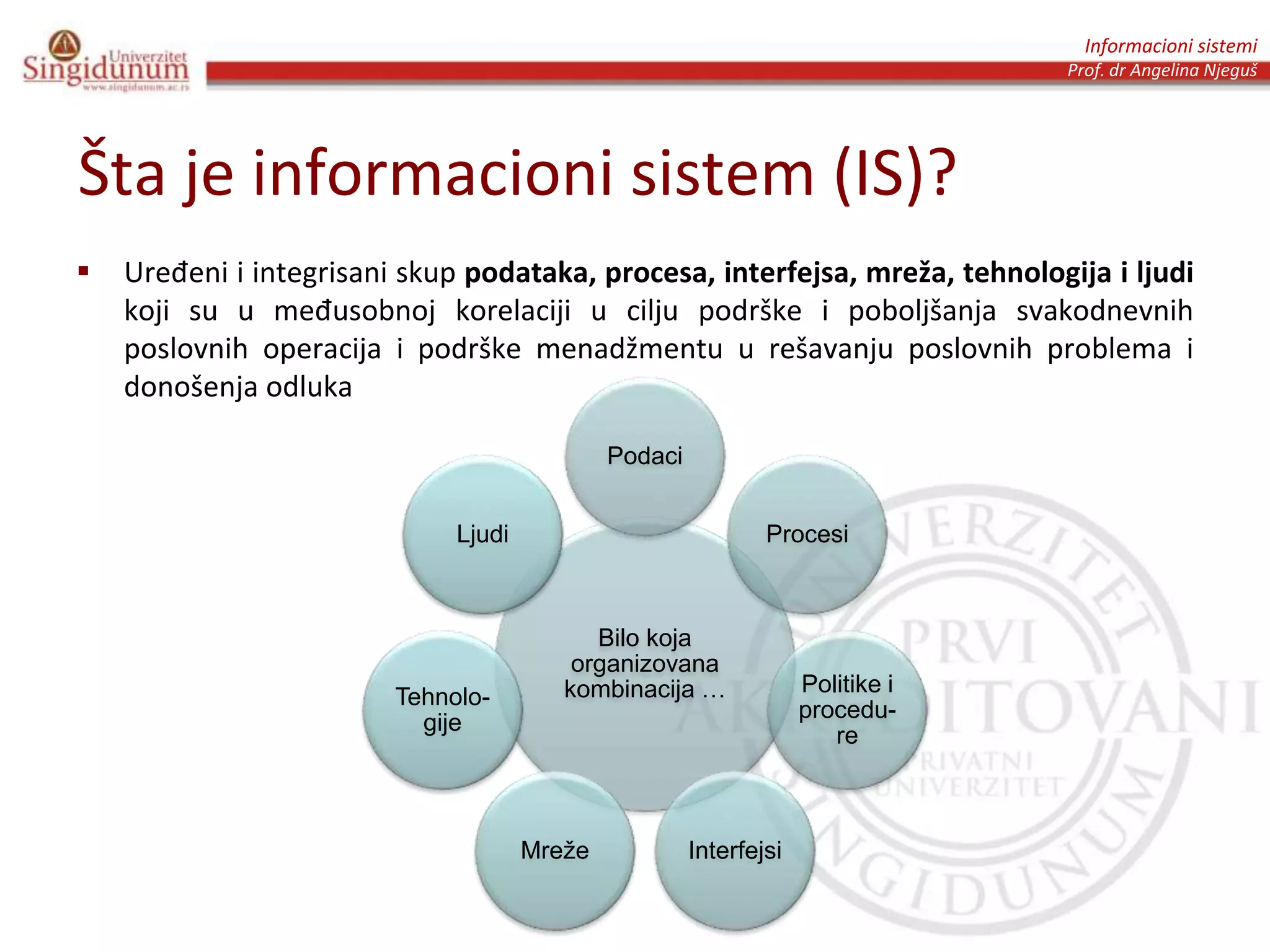 Informacioni sistemi
Prof. dr Angelina Njeguš
Šta je informacioni sistem (IS)?
 Uređeni i integrisani skup podataka, procesa, interfejsa, mreža, tehnologija i ljudi
koji su u međusobnoj korelaciji u cilju podrške i poboljšanja svakodnevnih
poslovnih operacija i podrške menadžmentu u rešavanju poslovnih problema i
donošenja odluka
Bilo koja
organizovana
kombinacija …
Podaci
Procesi
Politike i
procedu-
re
InterfejsiMreže
Tehnolo-
gije
Ljudi
 
