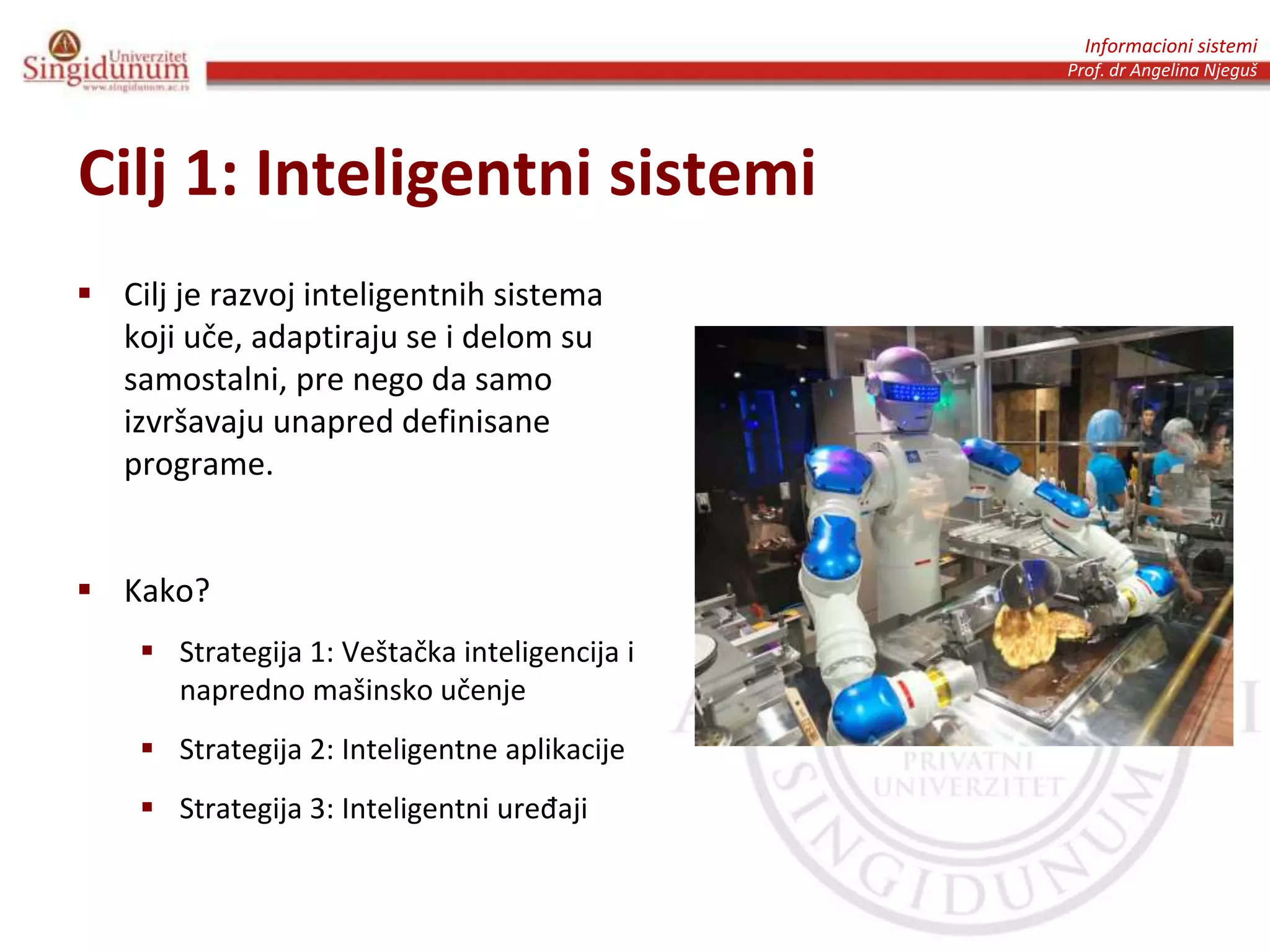 Informacioni sistemi
Prof. dr Angelina Njeguš
Cilj 1: Inteligentni sistemi
 Cilj je razvoj inteligentnih sistema
koji uče, adaptiraju se i delom su
samostalni, pre nego da samo
izvršavaju unapred definisane
programe.
 Kako?
 Strategija 1: Veštačka inteligencija i
napredno mašinsko učenje
 Strategija 2: Inteligentne aplikacije
 Strategija 3: Inteligentni uređaji
 