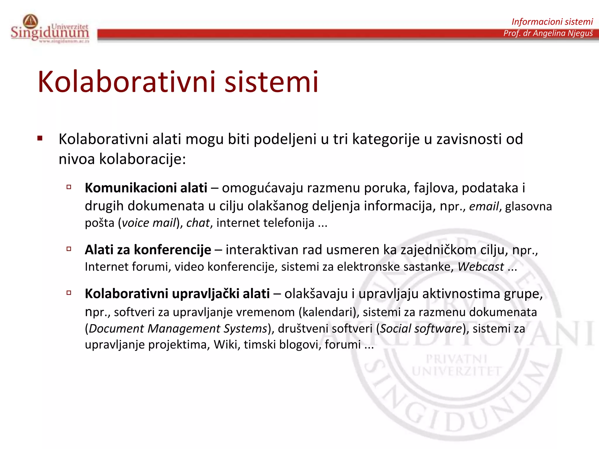 Informacioni sistemi
Prof. dr Angelina Njeguš
Kolaborativni sistemi
 Kolaborativni alati mogu biti podeljeni u tri kategorije u zavisnosti od
nivoa kolaboracije:
 Komunikacioni alati – omogućavaju razmenu poruka, fajlova, podataka i
drugih dokumenata u cilju olakšanog deljenja informacija, npr., email, glasovna
pošta (voice mail), chat, internet telefonija ...
 Alati za konferencije – interaktivan rad usmeren ka zajedničkom cilju, npr.,
Internet forumi, video konferencije, sistemi za elektronske sastanke, Webcast ...
 Kolaborativni upravljački alati – olakšavaju i upravljaju aktivnostima grupe,
npr., softveri za upravljanje vremenom (kalendari), sistemi za razmenu dokumenata
(Document Management Systems), društveni softveri (Social software), sistemi za
upravljanje projektima, Wiki, timski blogovi, forumi ...
 