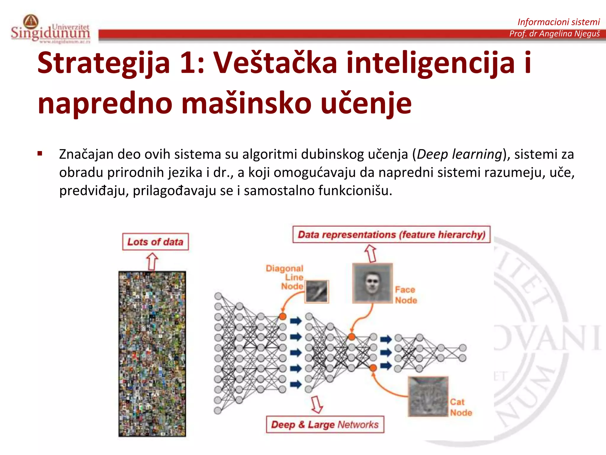 Informacioni sistemi
Prof. dr Angelina Njeguš
Strategija 1: Veštačka inteligencija i
napredno mašinsko učenje
 Značajan deo ovih sistema su algoritmi dubinskog učenja (Deep learning), sistemi za
obradu prirodnih jezika i dr., a koji omogućavaju da napredni sistemi razumeju, uče,
predviđaju, prilagođavaju se i samostalno funkcionišu.
 