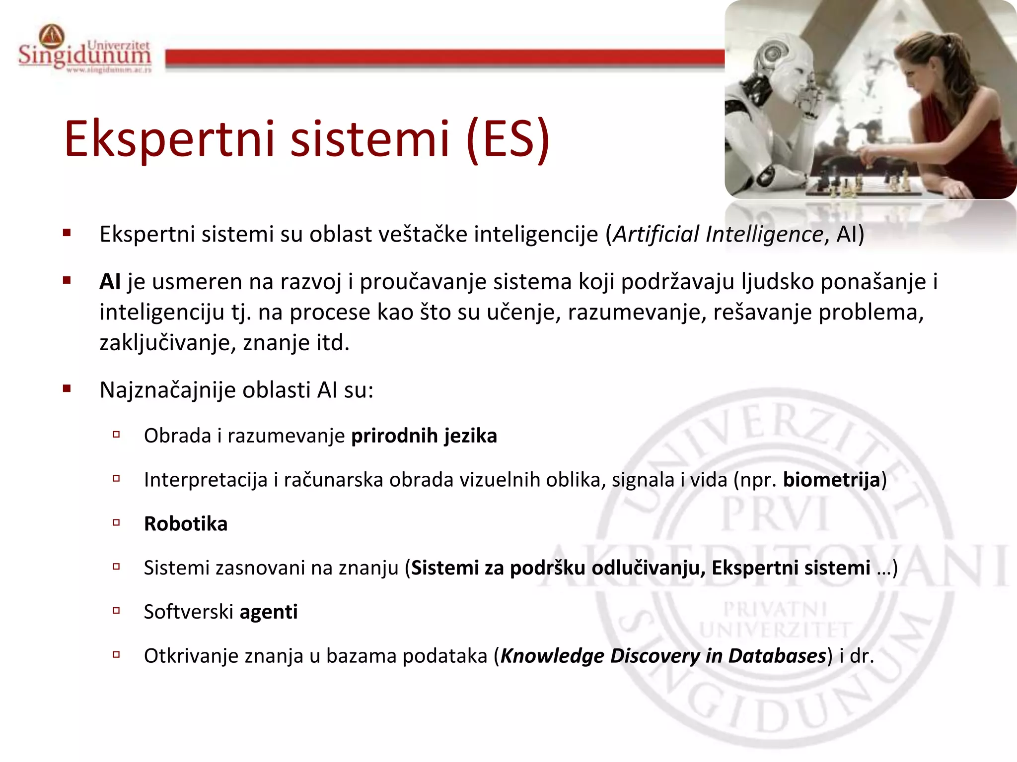 Informacioni sistemi
Prof. dr Angelina Njeguš
Ekspertni sistemi (ES)
 Ekspertni sistemi su oblast veštačke inteligencije (Artificial Intelligence, AI)
 AI je usmeren na razvoj i proučavanje sistema koji podržavaju ljudsko ponašanje i
inteligenciju tj. na procese kao što su učenje, razumevanje, rešavanje problema,
zaključivanje, znanje itd.
 Najznačajnije oblasti AI su:
 Obrada i razumevanje prirodnih jezika
 Interpretacija i računarska obrada vizuelnih oblika, signala i vida (npr. biometrija)
 Robotika
 Sistemi zasnovani na znanju (Sistemi za podršku odlučivanju, Ekspertni sistemi …)
 Softverski agenti
 Otkrivanje znanja u bazama podataka (Knowledge Discovery in Databases) i dr.
 