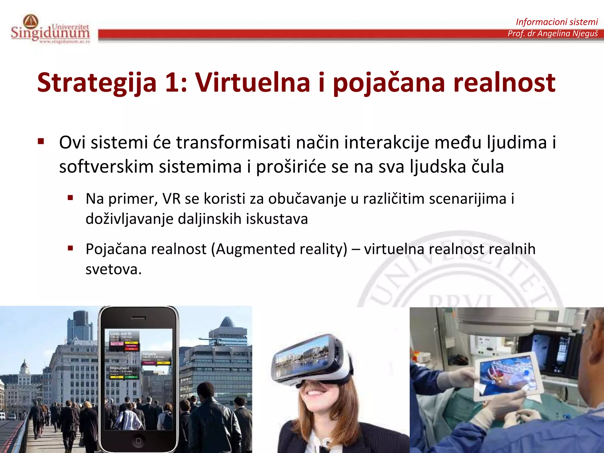 Informacioni sistemi
Prof. dr Angelina Njeguš
Strategija 1: Virtuelna i pojačana realnost
 Ovi sistemi će transformisati način interakcije među ljudima i
softverskim sistemima i proširiće se na sva ljudska čula
 Na primer, VR se koristi za obučavanje u različitim scenarijima i
doživljavanje daljinskih iskustava
 Pojačana realnost (Augmented reality) – virtuelna realnost realnih
svetova.
 