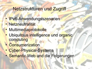 Netzstrukturen und Zugriff

• IPv6-Anwendungsszenarien
• Netzneutralität
• Multimediaprotokolle
• Ubiquitous intelligence und organic
  computing
• Consumerization
• Cyber-Physical-Systems
• Semantic Web und die Folgerungen
 