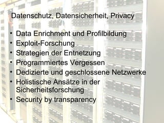 Datenschutz, Datensicherheit, Privacy

• Data Enrichment und Profilbildung
• Exploit-Forschung
• Strategien der Entnetzung
• Programmiertes Vergessen
• Dedizierte und geschlossene Netzwerke
• Holistische Ansätze in der
  Sicherheitsforschung
• Security by transparency
 