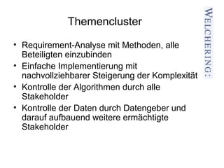 Themencluster
• Requirement-Analyse mit Methoden, alle
  Beteiligten einzubinden
• Einfache Implementierung mit
  nachvollziehbarer Steigerung der Komplexität
• Kontrolle der Algorithmen durch alle
  Stakeholder
• Kontrolle der Daten durch Datengeber und
  darauf aufbauend weitere ermächtigte
  Stakeholder
 