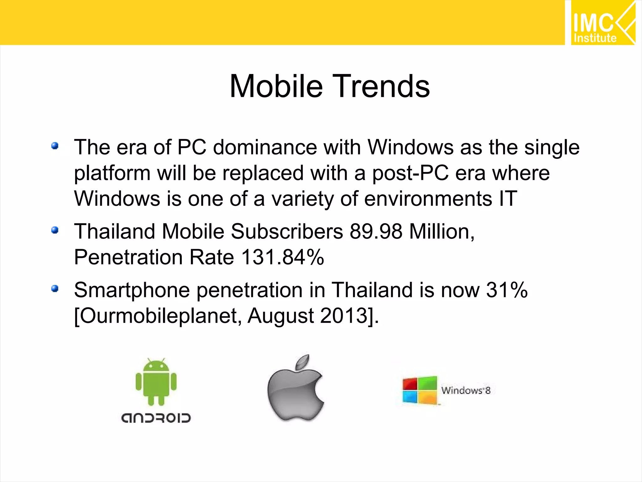 Mobile Trends
The era of PC dominance with Windows as the single
platform will be replaced with a post-PC era where
Windows is one of a variety of environments IT
Thailand Mobile Subscribers 89.98 Million,
Penetration Rate 131.84%
Smartphone penetration in Thailand is now 31%
[Ourmobileplanet, August 2013].

36

 