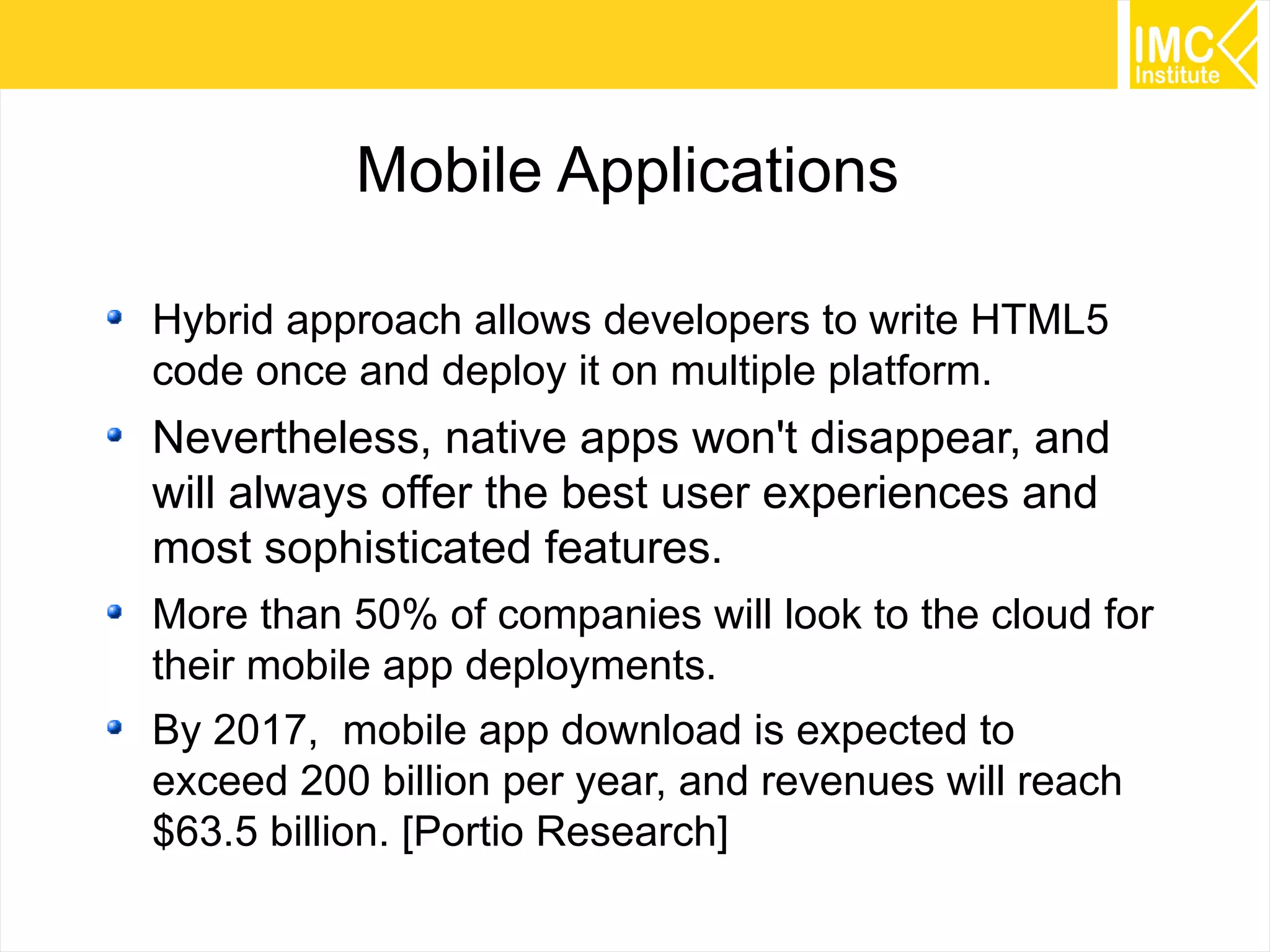Mobile Applications
Hybrid approach allows developers to write HTML5
code once and deploy it on multiple platform.

Nevertheless, native apps won't disappear, and
will always offer the best user experiences and
most sophisticated features.
More than 50% of companies will look to the cloud for
their mobile app deployments.
By 2017, mobile app download is expected to
exceed 200 billion per year, and revenues will reach
$63.5 billion. [Portio Research]
52

 