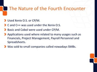 The Nature of the Fourth Encounter
Used Xenix O.S. or CP/M.
C and C++ was used under the Xenix O.S.
Basic and Cobol were used under CP/M.
Applications used where related to many usages such as
Financials, Project Management, Payroll Personnel and
Spreadsheets.
Was sold to small companies called nowadays SMBs.
 