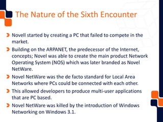 The Nature of the Sixth Encounter
Novell started by creating a PC that failed to compete in the
market.
Building on the ARPANET, the predecessor of the Internet,
concepts; Novel was able to create the main product Network
Operating System (NOS) which was later branded as Novel
NetWare.
Novel NetWare was the de facto standard for Local Area
Networks where PCs could be connected with each other.
This allowed developers to produce multi-user applications
that are PC based.
Novel NetWare was killed by the introduction of Windows
Networking on Windows 3.1.
 