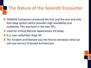 The Nature of the Seventh Encounter
TANDEM Computers produced the first and the one and only
Non-Stop system which provides high availability and
scalability. This was back in the late 70’s.
Used for Critical Mission Applications till today.
It is now called Non-Stop HP.
The Tandem architecture was the first to introduce what we
call now Service Oriented Architecture.
 