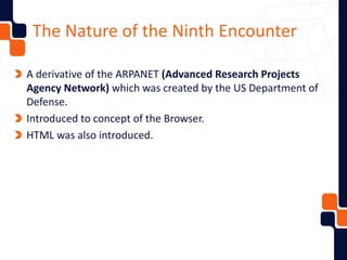 The Nature of the Ninth Encounter
A derivative of the ARPANET (Advanced Research Projects
Agency Network) which was created by the US Department of
Defense.
Introduced to concept of the Browser.
HTML was also introduced.
 