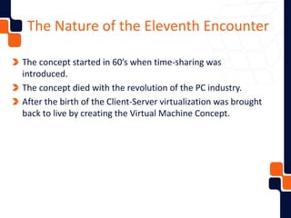 The Nature of the Eleventh Encounter
The concept started in 60’s when time-sharing was
introduced.
The concept died with the revolution of the PC industry.
After the birth of the Client-Server virtualization was brought
back to live by creating the Virtual Machine Concept.
 