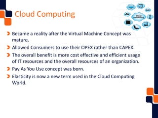 Cloud Computing
Became a reality after the Virtual Machine Concept was
mature.
Allowed Consumers to use their OPEX rather than CAPEX.
The overall benefit is more cost effective and efficient usage
of IT resources and the overall resources of an organization.
Pay As You Use concept was born.
Elasticity is now a new term used in the Cloud Computing
World.
 