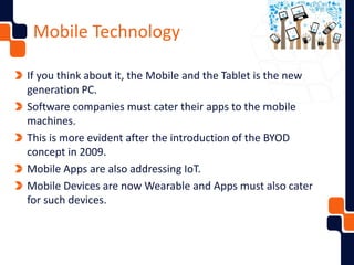 Mobile Technology
If you think about it, the Mobile and the Tablet is the new
generation PC.
Software companies must cater their apps to the mobile
machines.
This is more evident after the introduction of the BYOD
concept in 2009.
Mobile Apps are also addressing IoT.
Mobile Devices are now Wearable and Apps must also cater
for such devices.
 