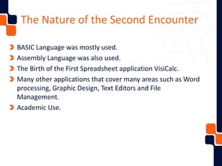 The Nature of the Second Encounter
BASIC Language was mostly used.
Assembly Language was also used.
The Birth of the First Spreadsheet application VisiCalc.
Many other applications that cover many areas such as Word
processing, Graphic Design, Text Editors and File
Management.
Academic Use.
 