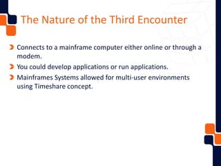 The Nature of the Third Encounter
Connects to a mainframe computer either online or through a
modem.
You could develop applications or run applications.
Mainframes Systems allowed for multi-user environments
using Timeshare concept.
 