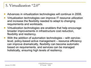 5. Virtualization “2.0” Advances in virtualization technologies will continue in 2008. Virtualization technologies can improve IT resource utilization and increase the flexibility needed to adapt to changing requirements and workloads.  Virtualization technologies are enablers that help encourage broader improvements in infrastructure cost reduction, flexibility and resiliency.  With the addition of automation technologies – with service-level, policy-based active management – resource efficiency can improve dramatically, flexibility can become automatic based on requirements, and services can be managed holistically, ensuring high levels of resiliency. 