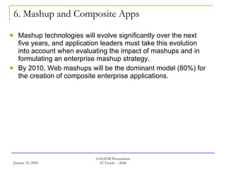 6. Mashup and Composite Apps Mashup technologies will evolve significantly over the next five years, and application leaders must take this evolution into account when evaluating the impact of mashups and in formulating an enterprise mashup strategy.  By 2010, Web mashups will be the dominant model (80%) for the creation of composite enterprise applications.  
