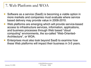 7. Web Platform and WOA Software as a service (SaaS) is becoming a viable option in more markets and companies must evaluate where service based delivery may provide value in 2008-2010.  Web platforms are emerging which will provide service-based access to infrastructure services, information, applications, and business processes through Web based “cloud computing” environments, the so-called “Web-Oriented-Architecture”, or WOA.  Enterprises must also look beyond SaaS to examine how these Web platforms will impact their business in 3-5 years.  