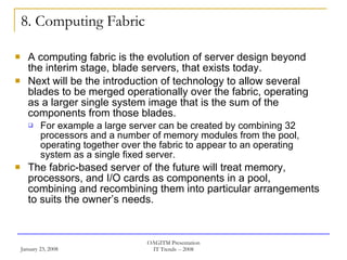 8. Computing Fabric A computing fabric is the evolution of server design beyond the interim stage, blade servers, that exists today.  Next will be the introduction of technology to allow several blades to be merged operationally over the fabric, operating as a larger single system image that is the sum of the components from those blades.  For example a large server can be created by combining 32 processors and a number of memory modules from the pool, operating together over the fabric to appear to an operating system as a single fixed server.  The fabric-based server of the future will treat memory, processors, and I/O cards as components in a pool, combining and recombining them into particular arrangements to suits the owner’s needs. 