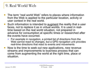 9. Real World Web The term “real world Web” refers to places where information from the Web is applied to the particular location, activity or user context in the real world.  Such information is intended to  augment  the reality that a user faces, not to replace it as in virtual worlds. It is used in real-time based on the real world situation, not prepared in advance for consumption at specific times or researched after the events have occurred.  For example in navigation, a printed list of directions from the Web cannot react to changes, but a GPS navigation unit provides real-time directions that react to events and movements Now is the time to seek out new applications, new revenue streams and improvements to business process that can come from augmenting the world at the right time, place or situation. 