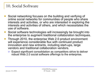 10. Social Software Social networking focuses on the building and verifying of online social networks for communities of people who share interests and activities, or who are interested in exploring the interests and activities of others, and which necessitates the use of software. Social software technologies will increasingly be brought into the enterprise to augment traditional collaboration techniques.  Through 2010, the enterprise Web 2.0 product environment will experience considerable flux with continued product innovation and new entrants, including start-ups, large vendors and traditional collaboration vendors.  Expect significant consolidation as competitors strive to deliver robust Web 2.0 social software offerings to the enterprise.  