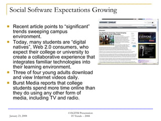 Social Software Expectations Growing Recent article points to “significant” trends sweeping campus environment. Today, many students are “digital natives”, Web 2.0 consumers, who expect their college or university to create a collaborative experience that integrates familiar technologies into their learning environment.  Three of four young adults download and view Internet videos daily.  Burst Media reports that college students spend more time online than they do using any other form of media, including TV and radio. 