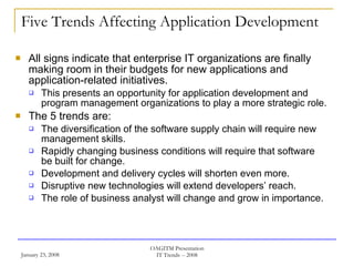 Five Trends Affecting Application Development All signs indicate that enterprise IT organizations are finally making room in their budgets for new applications and application-related initiatives.  This presents an opportunity for application development and program management organizations to play a more strategic role. The 5 trends are: The diversification of the software supply chain will require new management skills. Rapidly changing business conditions will require that software be built for change. Development and delivery cycles will shorten even more. Disruptive new technologies will extend developers’ reach. The role of business analyst will change and grow in importance. 