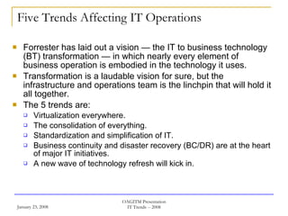 Five Trends Affecting IT Operations Forrester has laid out a vision — the IT to business technology (BT) transformation — in which nearly every element of business operation is embodied in the technology it uses. Transformation is a laudable vision for sure, but the infrastructure and operations team is the linchpin that will hold it all together. The 5 trends are: Virtualization everywhere. The consolidation of everything. Standardization and simplification of IT. Business continuity and disaster recovery (BC/DR) are at the heart of major IT initiatives. A new wave of technology refresh will kick in. 