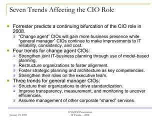 Seven Trends Affecting the CIO Role Forrester predicts a continuing bifurcation of the CIO role in 2008. “ Change agent” CIOs will gain more business presence while “general manager” CIOs continue to make improvements to IT reliability, consistency, and cost. Four trends for change agent CIOs: Strengthen joint IT-business planning through use of model-based planning. Restructure organizations to foster alignment. Foster strategic planning and architecture as key competencies. Strengthen their roles on the executive team.  Three trends for general manager CIOs: Structure their organizations to drive standardization. Improve transparency, measurement, and monitoring to uncover efficiencies. Assume management of other corporate “shared” services. 