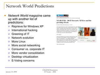 Network World Predictions Network World  magazine came up with another list of predictions: Reprieve for Windows XP International hacking Greening of IT Network evolution More Linux More social networking Consumer vs. corporate IT More vendor consolidation Desktop virtualization E-Voting concerns 