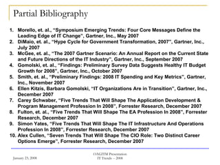 Partial Bibliography Morello, et. al., “Symposium Emerging Trends: Four Core Messages Define the Leading Edge of IT Change”, Gartner, Inc., May 2007  DiMaio, et. al., “Hype Cycle for Government Transformation, 2007”, Gartner, Inc., July 2007  McGee, et. al., “The 2007 Gartner Scenario: An Annual Report on the Current State and Future Directions of the IT Industry”, Gartner, Inc., September 2007 Gomolski, et. al., “Findings: Preliminary Survey Data Suggests Healthy IT Budget Growth for 2008”, Gartner, Inc., October 2007  Smith, et. al., “Preliminary Findings: 2008 IT Spending and Key Metrics”, Gartner, Inc., November 2007 Ellen Kitzis, Barbara Gomolski, “IT Organizations Are in Transition”, Gartner, Inc., December 2007 Carey Schwaber, “Five Trends That Will Shape The Application Development & Program Management Profession In 2008”, Forrester Research, December 2007 Fulton, et. al., “Five Trends That Will Shape The EA Profession In 2008”, Forrester Research, December 2007 Simon Yates, “Five Trends That Will Shape The IT Infrastructure And Operations Profession In 2008”, Forrester Research, December 2007 Alex Cullen, “Seven Trends That Will Shape The CIO Role: Two Distinct Career Options Emerge”, Forrester Research, December 2007 