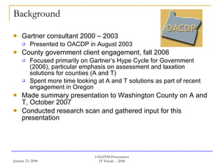 Background Gartner consultant 2000 – 2003 Presented to OACDP in August 2003 County government client engagement, fall 2006 Focused primarily on Gartner’s Hype Cycle for Government (2006), particular emphasis on assessment and taxation solutions for counties (A and T) Spent more time looking at A and T solutions as part of recent engagement in Oregon Made summary presentation to Washington County on A and T, October 2007 Conducted research scan and gathered input for this presentation 