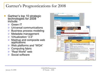 Gartner’s Prognostications for 2008 Gartner’s top 10 strategic technologies for 2008 include: Green IT Universal communications Business process modeling Metadata management Virtualization “2.0” Mashup and composite web applications Web platforms and “WOA” Computing fabric “ Real World” web Social software 
