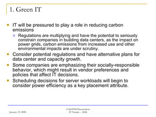 1. Green IT IT will be pressured to play a role in reducing carbon emissions Regulations are multiplying and have the potential to seriously constrain companies in building data centers, as the impact on power grids, carbon emissions from increased use and other environmental impacts are under scrutiny. Consider potential regulations and have alternative plans for data center and capacity growth.  Some companies are emphasizing their socially-responsible behavior, which might result in vendor preferences and policies that affect IT decisions.  Scheduling decisions for server workloads will begin to consider power efficiency as a key placement attribute.  