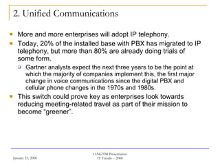 2. Unified Communications More and more enterprises will adopt IP telephony.  Today, 20% of the installed base with PBX has migrated to IP telephony, but more than 80% are already doing trials of some form.  Gartner analysts expect the next three years to be the point at which the majority of companies implement this, the first major change in voice communications since the digital PBX and cellular phone changes in the 1970s and 1980s.  This switch could prove key as enterprises look towards reducing meeting-related travel as part of their mission to become “greener”. 