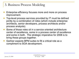 3. Business Process Modeling Enterprise efficiency focuses more and more on process improvement. Top-level process services provided by IT must be defined jointly by a combination of roles (which include enterprise architects, senior developers, process architects and/or process analysts).  Some of those roles sit in a service oriented architecture center of excellence, some in a process center of excellence and some in both.  The strategic imperative for 2008 is to bring these groups together.  Gartner expects BPM suites to fill a critical role as a compliment to SOA development.  