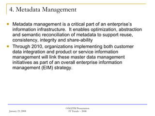 4. Metadata Management Metadata management is a critical part of an enterprise’s information infrastructure.  It enables optimization, abstraction and semantic reconciliation of metadata to support reuse, consistency, integrity and share-ability  Through 2010, organizations implementing both customer data integration and product or service information management will link these master data management initiatives as part of an overall enterprise information management (EIM) strategy.  