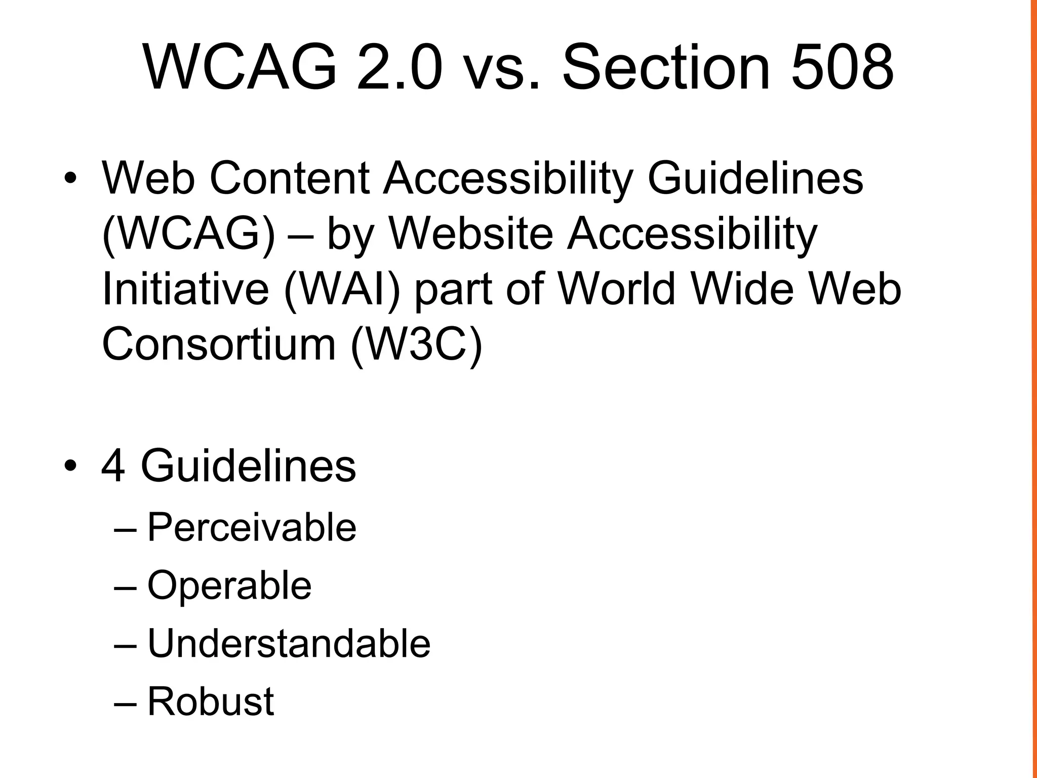 WCAG 2.0 vs. Section 508
• Web Content Accessibility Guidelines
(WCAG) – by Website Accessibility
Initiative (WAI) part of World Wide Web
Consortium (W3C)
• 4 Guidelines
– Perceivable
– Operable
– Understandable
– Robust
 