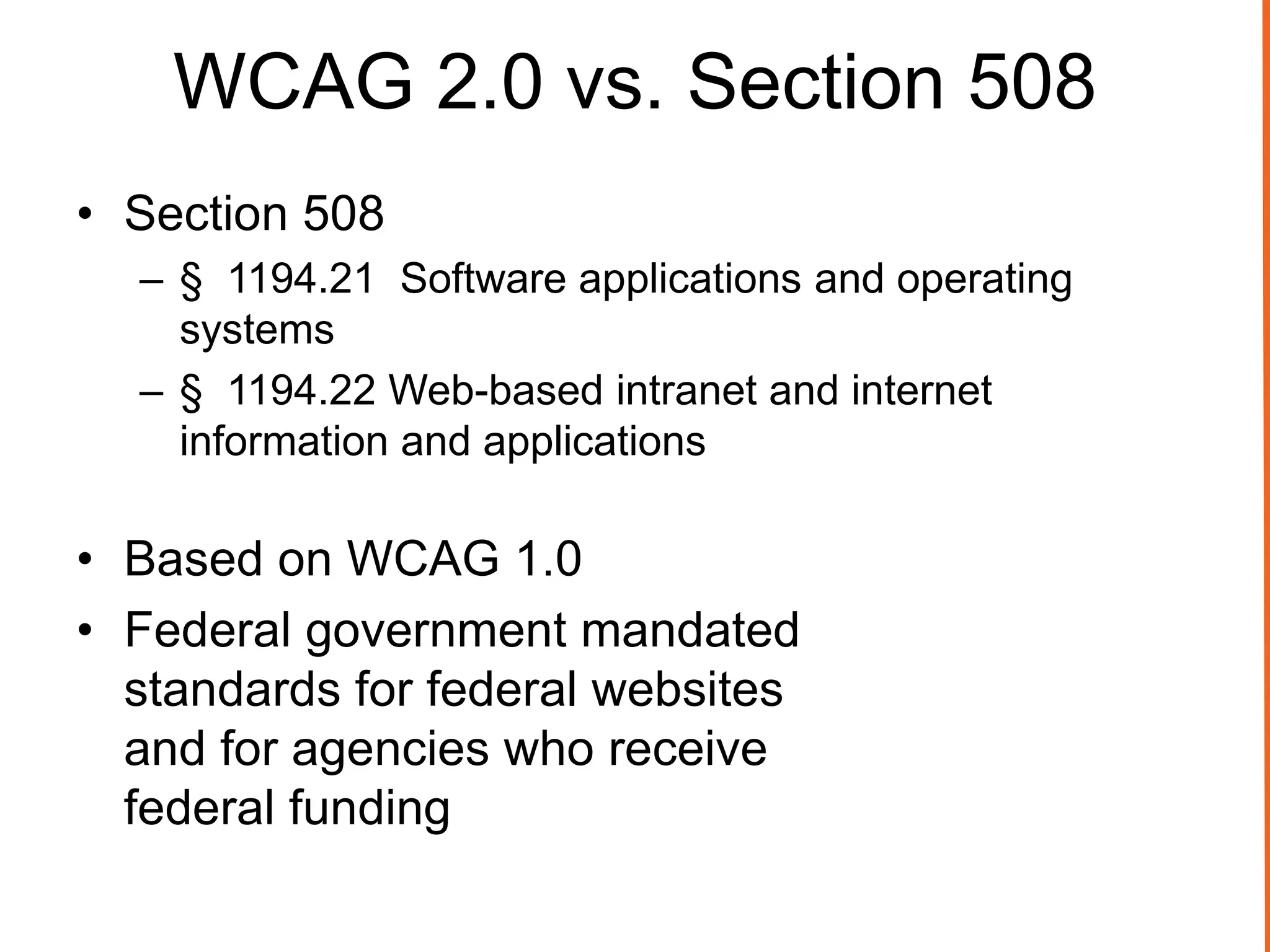 WCAG 2.0 vs. Section 508
• Section 508
– § 1194.21 Software applications and operating
systems
– § 1194.22 Web-based intranet and internet
information and applications
• Based on WCAG 1.0
• Federal government mandated
standards for federal websites
and for agencies who receive
federal funding
 